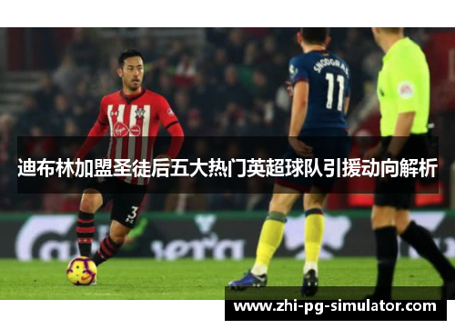 迪布林加盟圣徒后五大热门英超球队引援动向解析