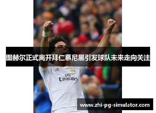 图赫尔正式离开拜仁慕尼黑引发球队未来走向关注