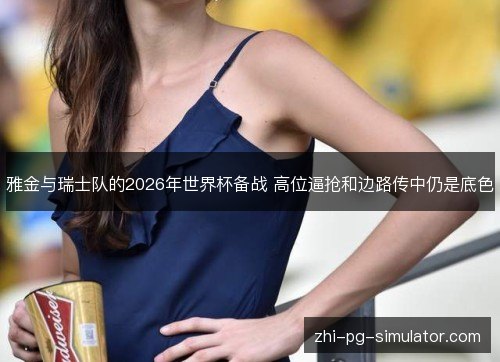 雅金与瑞士队的2026年世界杯备战 高位逼抢和边路传中仍是底色 雅金与瑞士队的2026年世界杯备战 高位逼抢和边路传中仍是底色